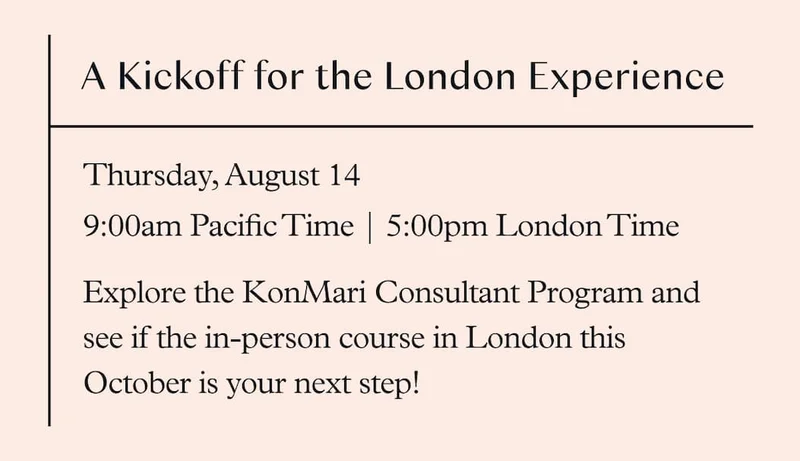 Free Info Session: A Kickoff for the London Experience (August 14, 9am Pacific Time / 5pm London Time ) Explore the KonMari Consultant Program and see if the in-person course in London this October is your next step!