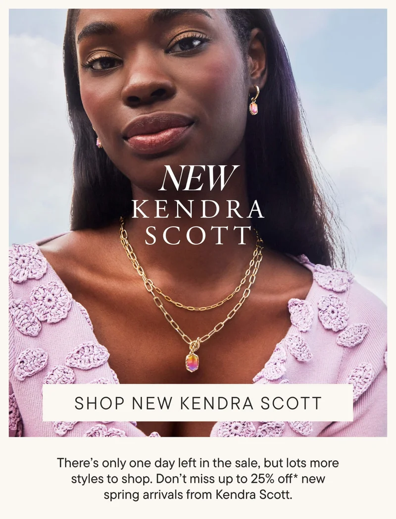 NEW Kendra Scott. SHOP NEW KENDRA SCOTT. There's only one day left in the sale, but lots more styles to shop. Don't miss up to 25% off* new spring arrivals from Kendra Scott.