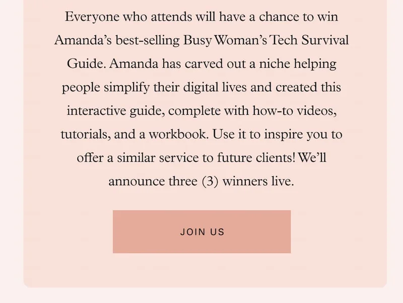 Everyone who attends will have a chance to win Amanda’s best-selling Busy Woman’s Tech Survival Guide. Amanda has carved out a niche helping people simplify their digital lives and created this interactive guide, complete with how-to videos, tutorials, and a workbook. Use it to inspire you to offer a similar service to future clients! We’ll announce three (3) winners live.