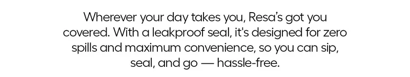 Wherever your day takes you, Resa's got you covered. With a leakproof seal, it's designed for zero spills and maximum convenience, so cap sip, seal and o- hassle-free.