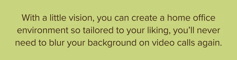 With a little vision, you can create a home office environment so much to your liking, you’ll never need to blur your background on video calls again.