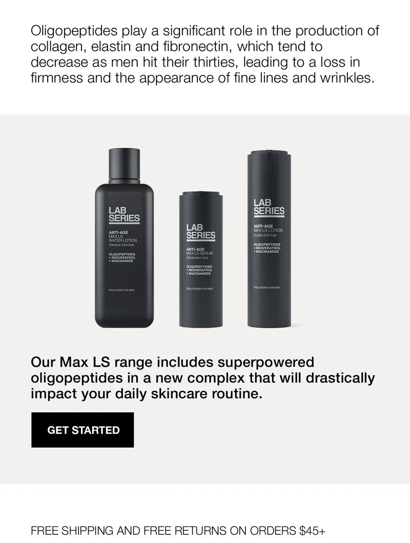 Oligopeptides play a significant role in the production of collagen, elastin and fibronectin, which tend to decrease as men hit their thirties, leading to a loss in firmness and the appearance of fine lines and wrinkles. | Our Max LS range includes superpowered oligopeptides in a new complex that will drastically impact your daily skincare routine. | GET STARTED | FREE SHIPPING AND FREE RETURNS ON ORDERS $45+