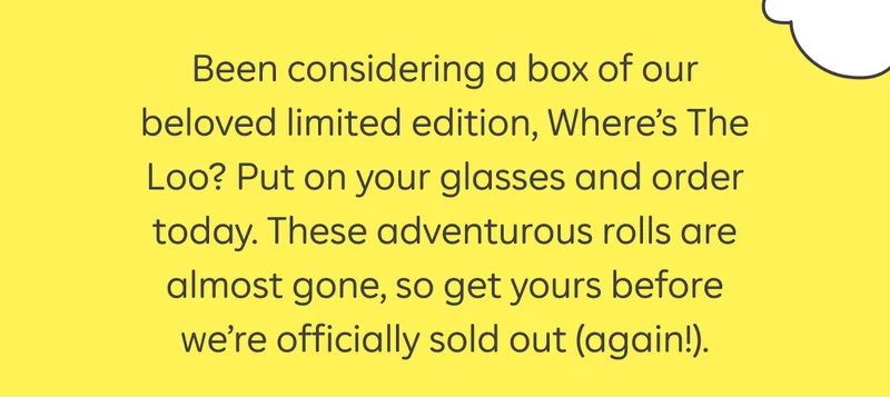 Been considering a box of our beloved limited edition, Where's The Loo? Put on your glasses and order today. These adventurous rolls are almost gone, so get yours before we're officially sold out (again!).
