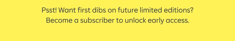 Psst! Want first dibs on future limited editions? Become a subscriber to unlock early access.