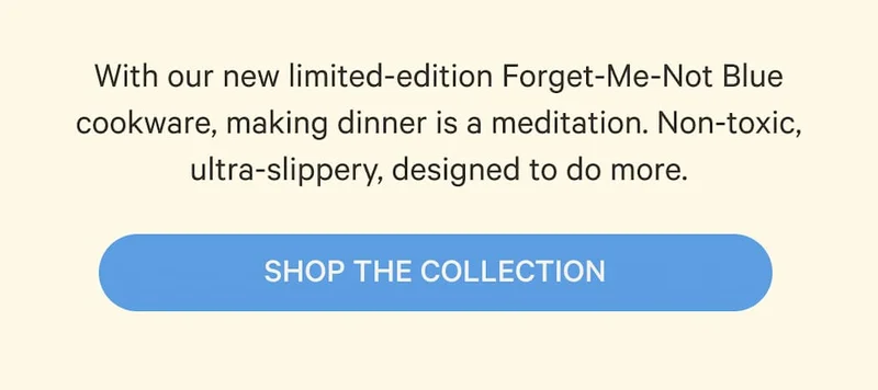 With our new limited-edition Forget-Me-Not Blue cookware, making dinner is a meditation. Non-toxic, ultra-slippery, designed to do more. | Shop the Collection