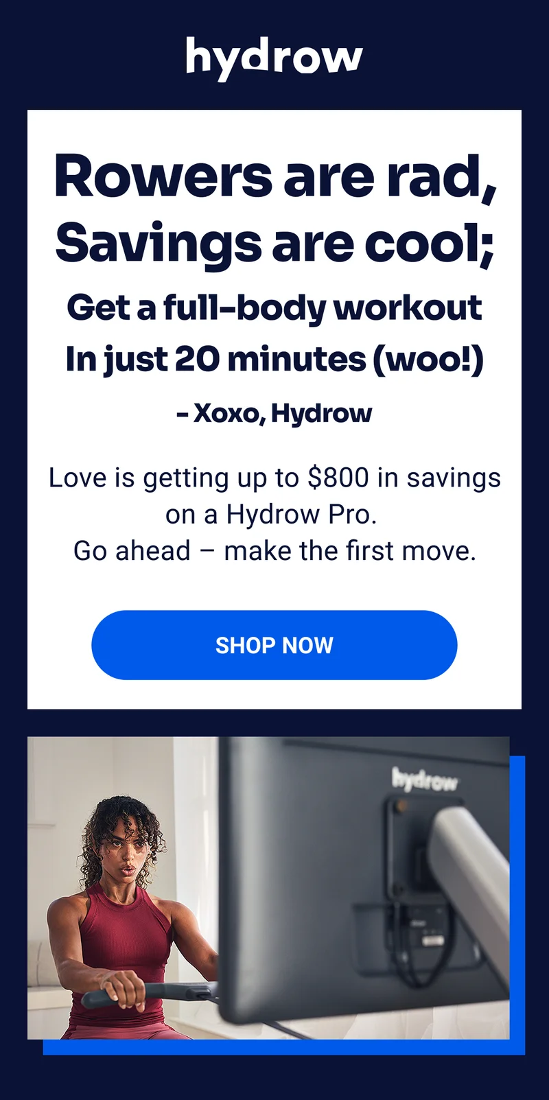 Rowers are rad, Savings are cool; Get a full-body workout In just 20 minutes (woo!) - Xoxo, Hydrow Love is getting up to $800 in savings on a Hydrow Pro. Go ahead - make the first move. SHOP NOW