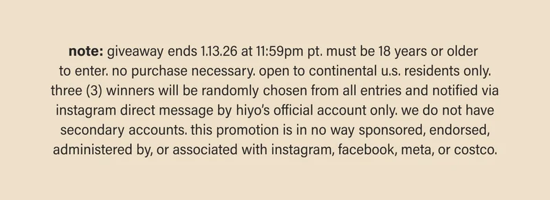 note: giveaway ends 1.13.26 at 11:59pm pt. must be 18 years or older  to enter. no purchase necessary. open to continental u.s. residents only. three (3) winners will be randomly chosen from all entries and notified via instagram direct message by hiyo’s official account only. we do not have secondary accounts. this promotion is in no way sponsored, endorsed, administered by, or associated with instagram, facebook, meta, or costco.