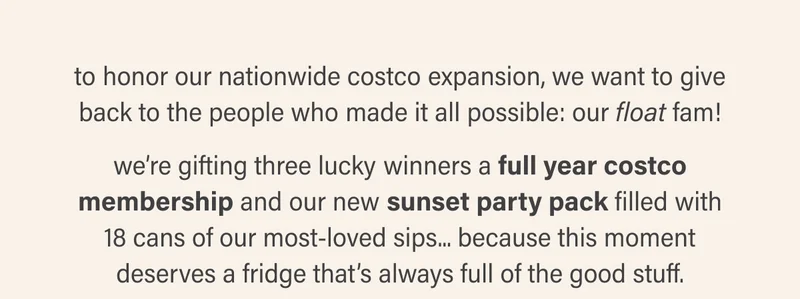 to honor our nationwide costco expansion, we want to give back to the people who made it all possible: our float fam!  we’re gifting three lucky winners a full year costco membership and our new sunset party pack filled with 18 cans of our most-loved sips... because this moment deserves a fridge that’s always full of the good stuff.