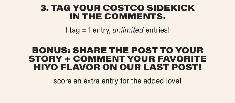 3. TAG YOUR COSTCO SIDEKICK IN THE COMMENTS. 1 tag = 1 entry, unlimited entries! BONUS: share THE POST to your story + comment your favorite hiyo flavor on our last post! score an extra entry for the added love!