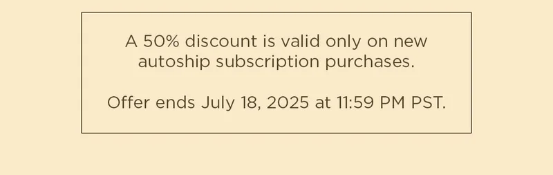 A 50% discount is valid only on new autoship subscription purchases. Offer ends July 18, 2025 at 11:59 PM PST.