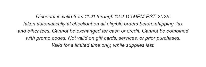 Discount is valid from 11.21 through 12.2 11:59PM PST, 2025. Taken automatically at checkout on all eligible orders before shipping, tax, and other fees. Cannot be exchanged for cash or credit. Cannot be combined with promo codes. Not valid on gift cards, services, or prior purchases. Valid for a limited time only, while supplies last.