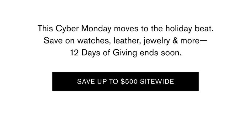 This Cyber Monday moves to the holiday beat. Save on watches, leather, jewelry & more— 12 Days of Giving ends soon.  SAVE UP TO $500 SITEWIDE
