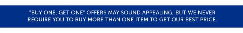 "Buy One, Get One" offers may sound appealing, but we never Require you to buy more than one item to get our best price.