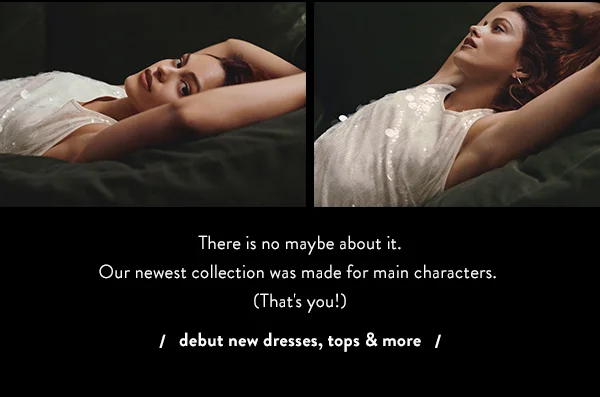 there is no maybe about it. our newest collection was made for main characters. (that's you!) debut new dresses, tops and more