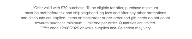 *Offer valid with $70 purchase. To be eligible for offer, purchase minimum must be met before tax and shipping/handling fees and after any other promotions and discounts are applied. Items on backorder or pre-order and gift cards do not count towards purchase minimum. Limit one per order. Quantities are limited. Offer ends 12/06/2025 or while supplies last. Selection may vary.