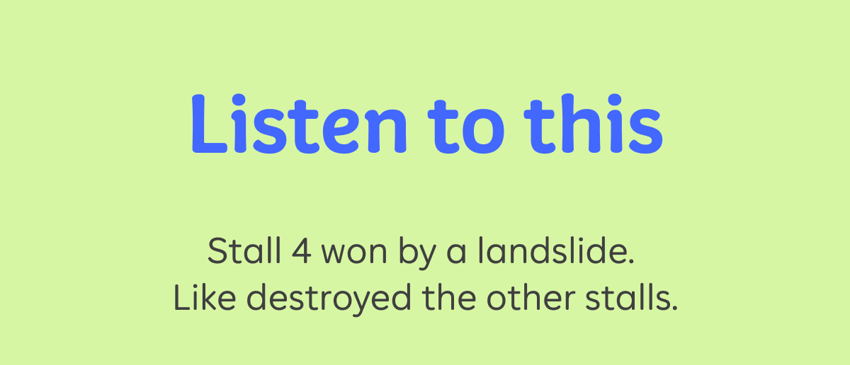 Listen to this. Stall 4 won by a landslide. Like destroyed the other stalls.