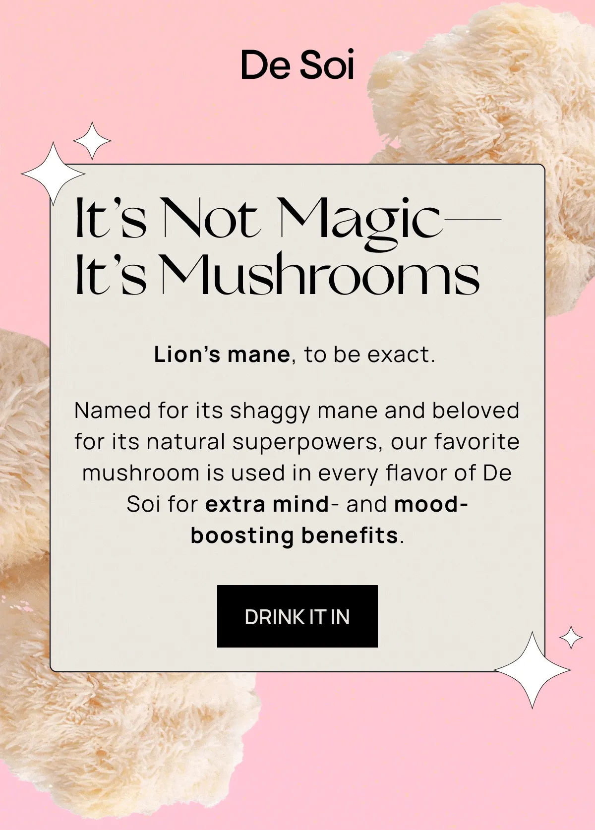 De Soi | It’s Not Magic—It’s Mushrooms  | Lion’s mane, to be exact. |  Named for its shaggy mane and beloved for its natural superpowers, our favorite mushroom is used in every flavor of De Soi for extra mind- and mood-boosting benefits. | DRINK IT IN