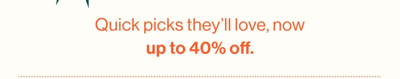 Quick picks they’ll love, now up to 40% off.