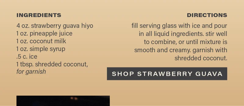 INGREDIENTS: 4 oz. strawberry guava hiyo, 1 oz. pineapple juice, 1 oz. coconut milk, 1 oz. simple syrup, .5 c. ice, 1 tbsp. shredded coconut, for garnish. DIRECTIONS: fill serving glass with ice and pour in all liquid ingredients. stir well to combine, or until mixture is smooth and creamy. garnish with shredded coconut. [SHOP STRAWBERRY GUAVA]