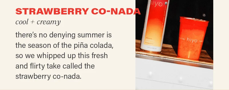 STRAWBERRY CO-NADA (cool + creamy): there's no denying summer is the season of the pina colada, so we whipped up this fresh and flirty take called the strawberry co-nada.