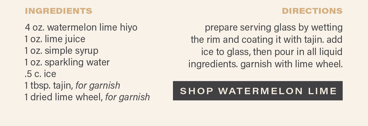 INGREDIENTS: 4 oz. watermelon lime hiyo, 1 oz. lime juice, 1 oz. simple syrup, 1 oz. sparkling water, .5 c. ice, 1 tbsp. tajin, for garnish, 1 dried lime wheel, for garnish. DIRECTIONS: prepare serving glass by wetting the rim and coating it with tajin. add ice to glass, then pour in all liquid ingredients. garnish with lime wheel. [SHOP WATERMELON LIME]