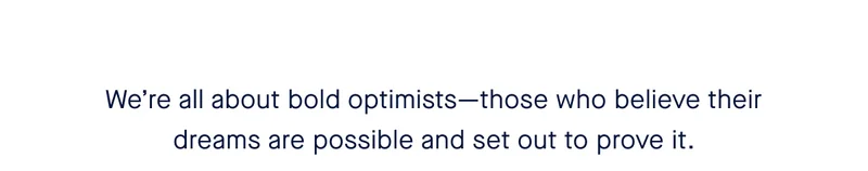 We’re all about bold optimists—those who believe their dreams are possible and set out to prove it.