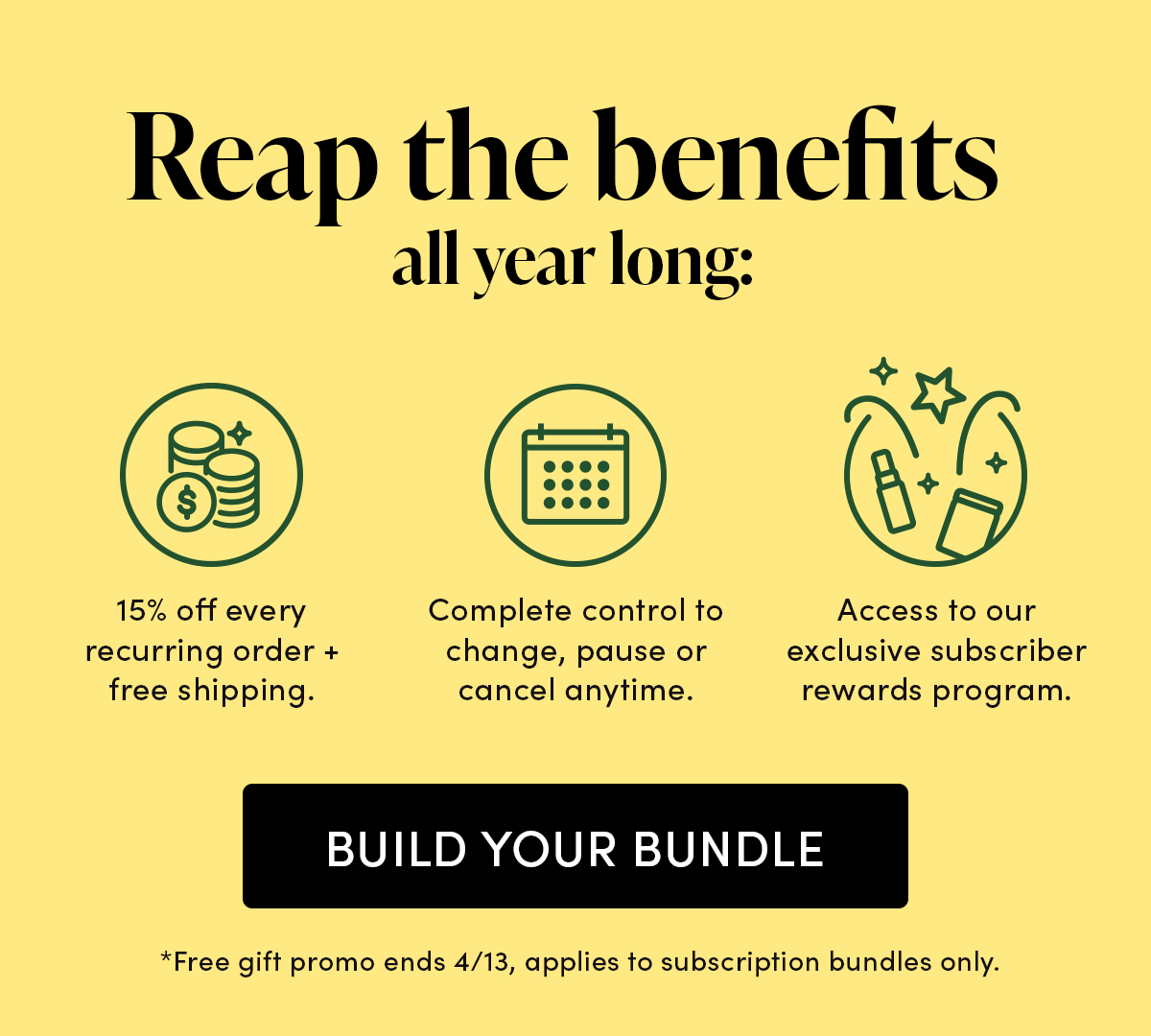 Reap the benefits all year long: 15% off every recurring order + free shipping. Complete control to change, pause or cancel anytime. Access to our exclusive subscriber only rewards program.