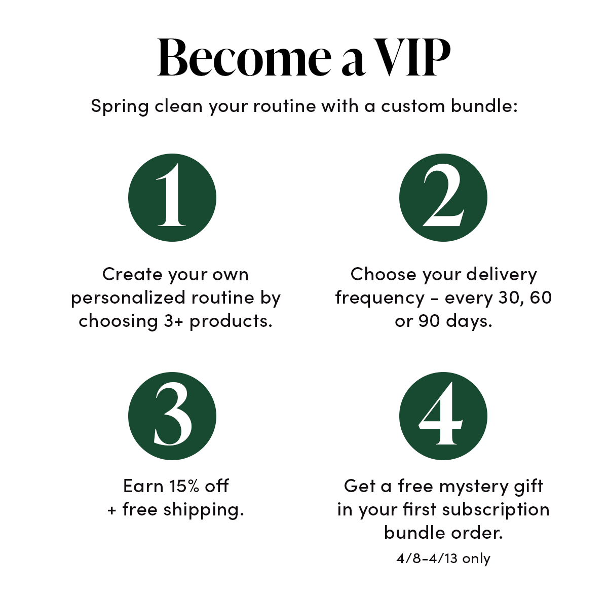 Become a VIP  Spring clean your routine with a custom bundle: Choose 3+ products Choose your delivery frequency - every 30, 60 or 90 days.  Save 15% off + earn free shipping . Get a free mystery gift in your first subscription bundle order, 4/8-4/13 only.