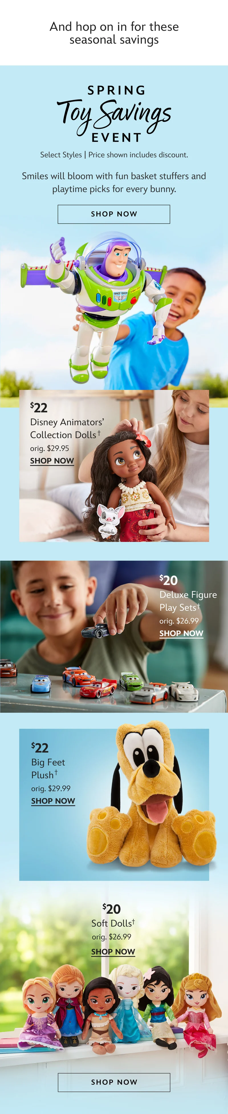 And hop on in for these seasonal savings. Spring Toy Savings Event. Select Styles | Prices as Marked. Smiles will bloom with fun basket stuffers and playtime picks for every bunny. Shop Now. $22 Disney Animators Collection Dolls. orig. $29.95. | $20 Deluxe Figure Play Sets. orig. $26.99 | $22 Big Feet Plush. orig. $29.99 | $20 Soft Dolls orig. $26.99 | Shop Now