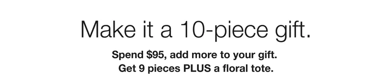 Make it a 10-piece gift. | Spend $95, add more to your gift. | Get 9 pieces PLUS a floral tote.