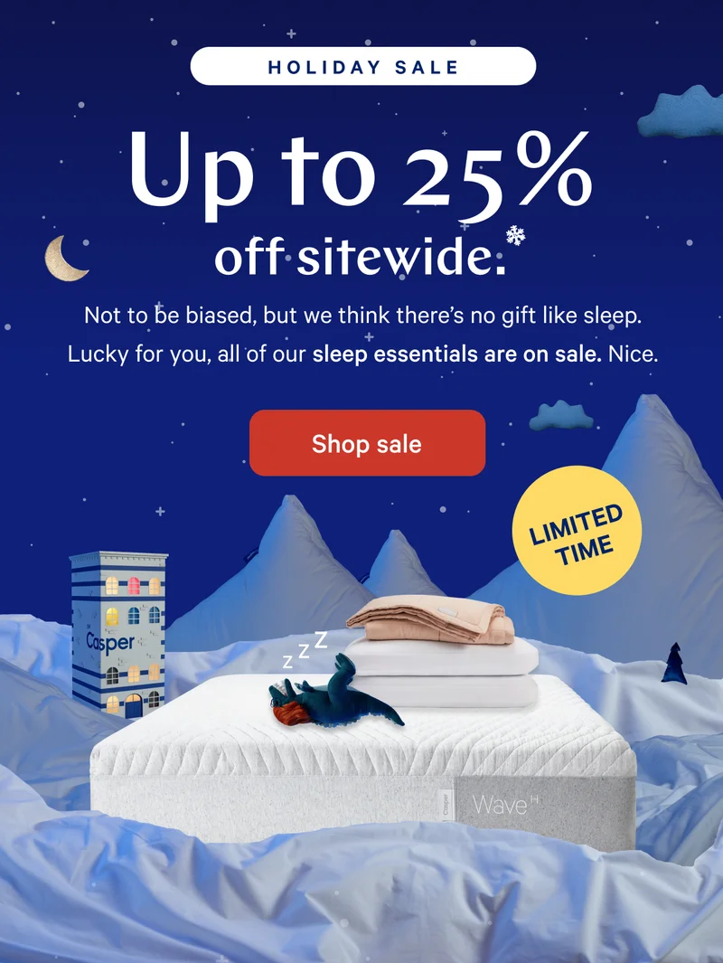 [Holiday Sale] >> Up to 25% off sitewide.* >> Not to be biased, but we think there's no gift like sleep. Lucky for you, all of our sleep essentials are on sale. Nice. >> [LIMITED TIME] >>  Shop sale >>