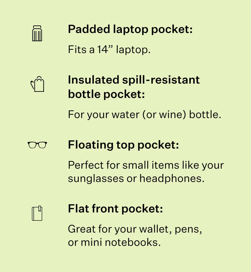 Padded laptop pocket: Fits a 14” laptop. Insulated spill-resistant bottle pocket: For your water (or wine) bottle. Floating top pocket: Perfect for small items like your sunglasses or headphones.  Flat front pocket: Great for your wallet, pens, or mini notebooks.