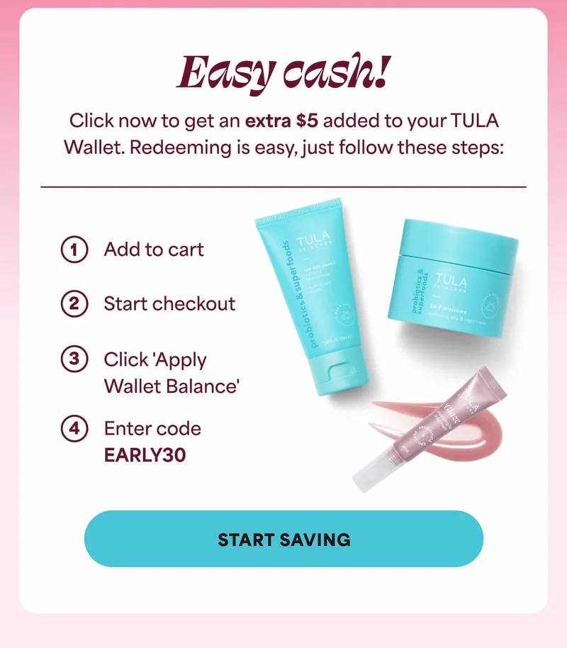 Easy cash! Click now to get an extra $5 added to your TULA Wallet. Redeeming is easy, just follow these steps: 1. Add to cart 2. Start checkout 3. Click 'Apply Wallet Balance' 4. Enter code discount code -- START SAVING