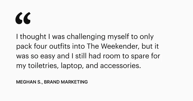 I thought I was challenging myself to only pack four outfits into The Weekender, but it was so easy and I still had room to spare for my toiletries, laptop, and accessories. - Meghan S., Brand Marketing