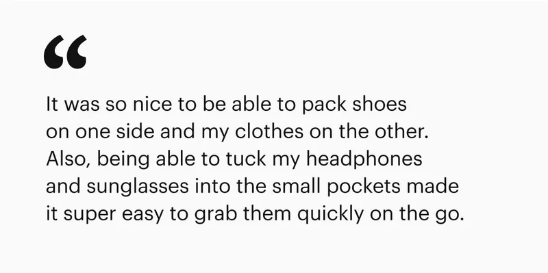 It was so nice to be able to pack shoes on one side and my clothes on the other. Also, being able to tuck my headphones and sunglasses into the small pockets made it super easy to grab them quickly on the go.