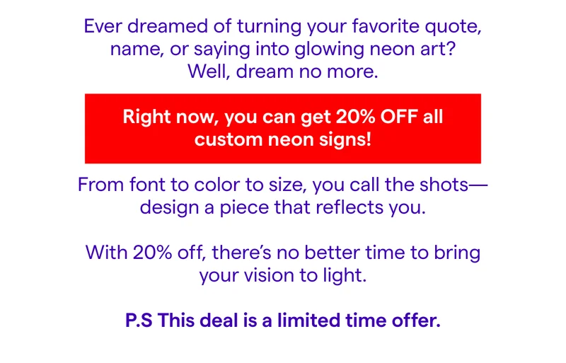 Ever dreamed of turning your favorite quote, name, or saying into glowing neon art?  Well, dream no more.  Right now, you can get 20% off all custom neon signs!  From font to color to size, you call the shots—design a piece that reflects you.  ✨ Want to light up your home office with a personal mantra?  ✨ Create a bold statement for your brand or business?  ✨ Or gift someone a one-of-a-kind surprise they’ll never forget?  With 20% off, there’s no better time to bring your vision to light.  P.S This deal is a limited time offer.