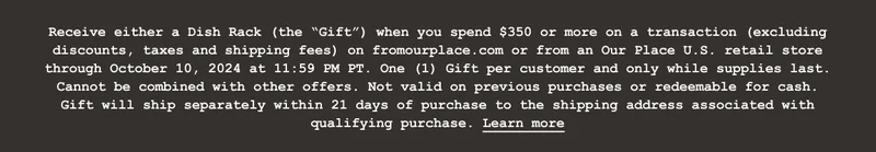 Receive either a Dish Rack (the “Gift”) when you spend $350 or more on a transaction (excluding discounts, taxes and shipping fees) on fromourplace.com or from an Our Place U.S. retail store through October 10, 2024 at 11:59 PM PT. One (1) Gift per customer and only while supplies last. Cannot be combined with other offers. Not valid on previous purchases or redeemable for cash. Gift will ship separately within 21 days of purchase to the shipping address associated with qualifying purchase. Learn more