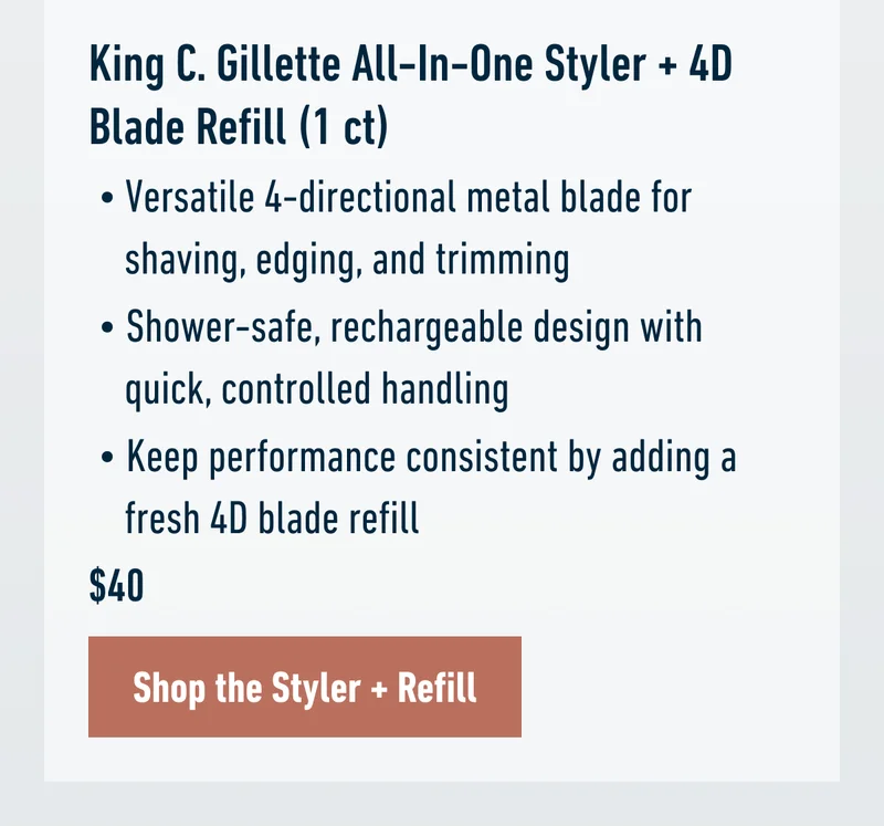 King C. Gillette All-In-One Styler + 4D Blade Refill (1 ct) - Versatile 4-directional metal blade for shaving, edging, and trimming. Shower-safe, rechargeable design with quick, controlled handling. Keep performance consistent by adding a fresh 4D blade refill. $40. Shop the Styler + Refill