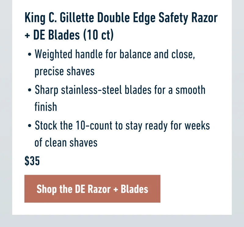 King C. Gillette Double Edge Safety Razor + DE Blades (10 ct) - Weighted handle for balance and close, precise shaves. Sharp stainless-steel blades for a smooth finish. Stock the 10-count to stay ready for weeks of clean shaves. $35. Shop the DE Razor + Blades