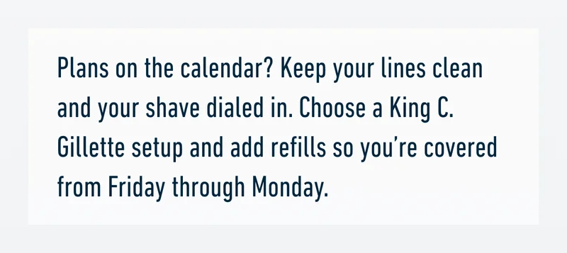 Plans on the calendar? Keep your lines clean and your shave dialed in. Choose a King C. Gillette setup and add refills so you’re covered from Friday through Monday.