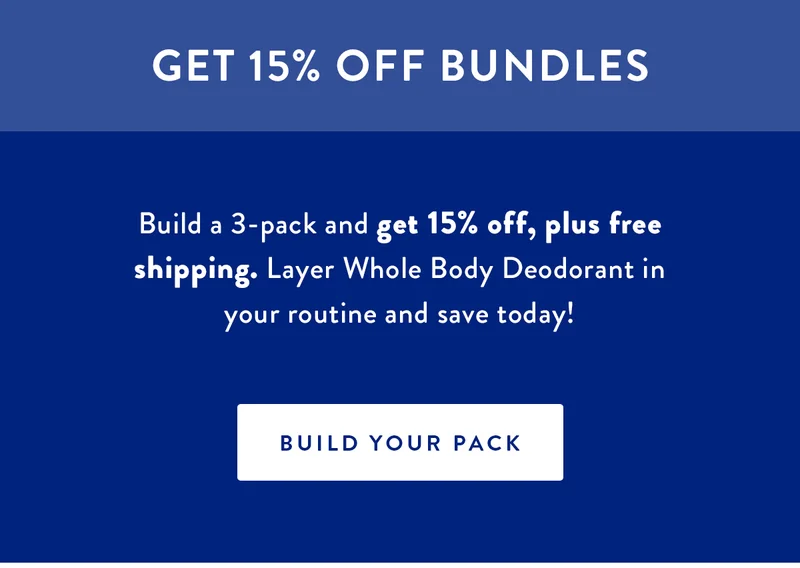 GET 15% OFF BUNDLES | Build a 3-pack and get 15% off, plus free shipping. Layer Whole Body Deodorant in your routine and save today! | BUILD YOUR PACK