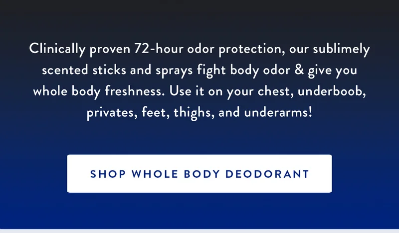 INTRODUCING WHOLE BODY DEODORANT | Clinically proven 72-hour odor protection, our sublimely scented sticks and sprays fight body odor & give you whole body freshness. Use it on your chest, underboob, privates, feet, thighs, and underarms! | SHOP WHOLE BODY DEODORANT