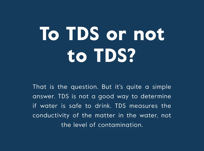 To TDS or not to TDS? TDS is not a good way to determine if water is safe to drink. TDS measures the conductivity of the matter in the water, not the level of contamination.