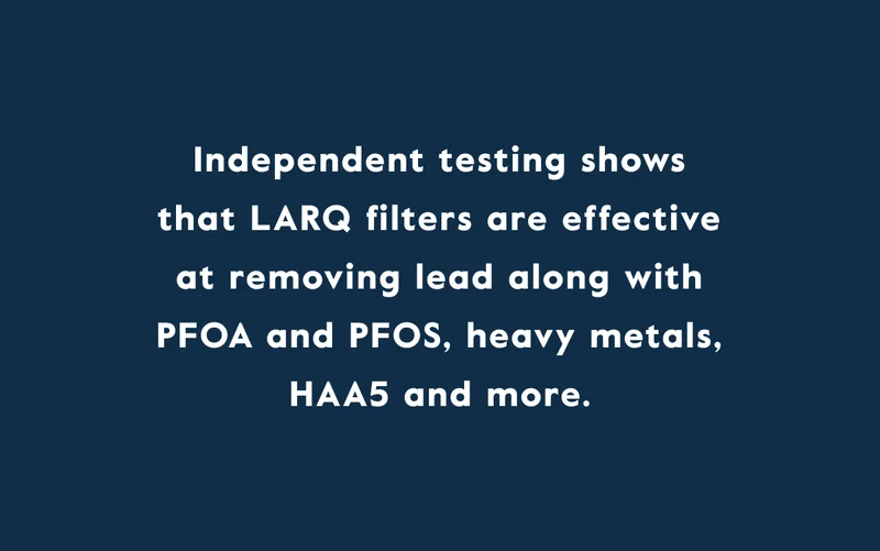 Independent testing shows that LARQ filters are effective at removing lead along with PFOA and PFOS, heavy metals, HAA5 and more.