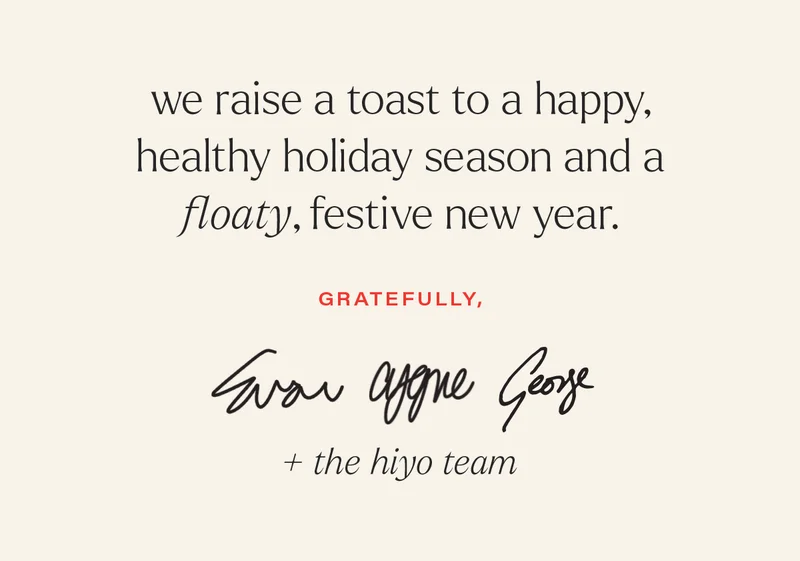 we raise a toast to a happy, healthy holiday season and a floaty, festive new year. gratefully - evan, cygne, george, + the hiyo team.