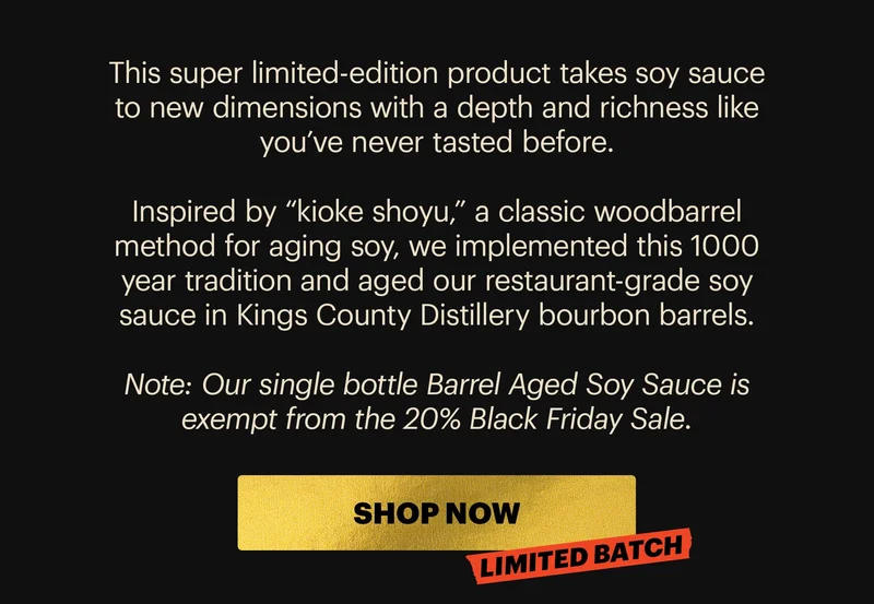 Body: This super limited-edition product takes soy sauce to new dimensions with a depth and richness like you’ve never tasted before.  Inspired by “kioke shoyu,” a classic wood-barrel method for aging soy, we implemented this 1000 year tradition and aged our restaurant-grade soy sauce in Kings County Distillery bourbon barrels.  Note: Our single bottle Barrel Aged Soy Sauce is exempt from the 20% Black Friday Sale.  CTA: SHOP NOW LIMITED BATCH