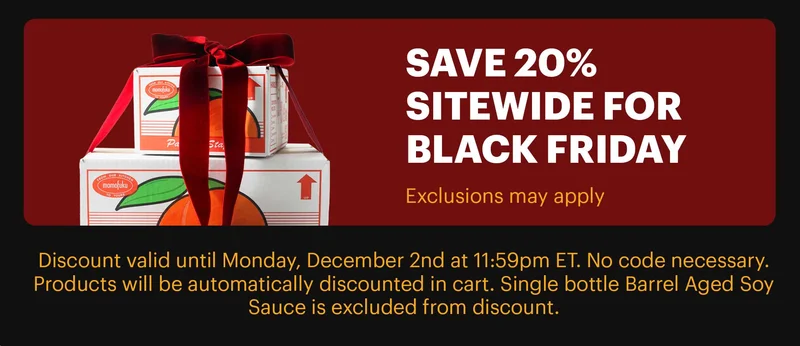 FOOTER: SAVE 20% SITEWIDE FOR BLACK FRIDAY (EXCLUSIONS MAY APPLY) CTA: SHOP & SAVE >  Discount valid until Monday, December 2nd at 11:59pm ET. No code necessary. Products will be automatically discounted in cart. Single bottle Barrel Aged Soy Sauce is excluded from discount.