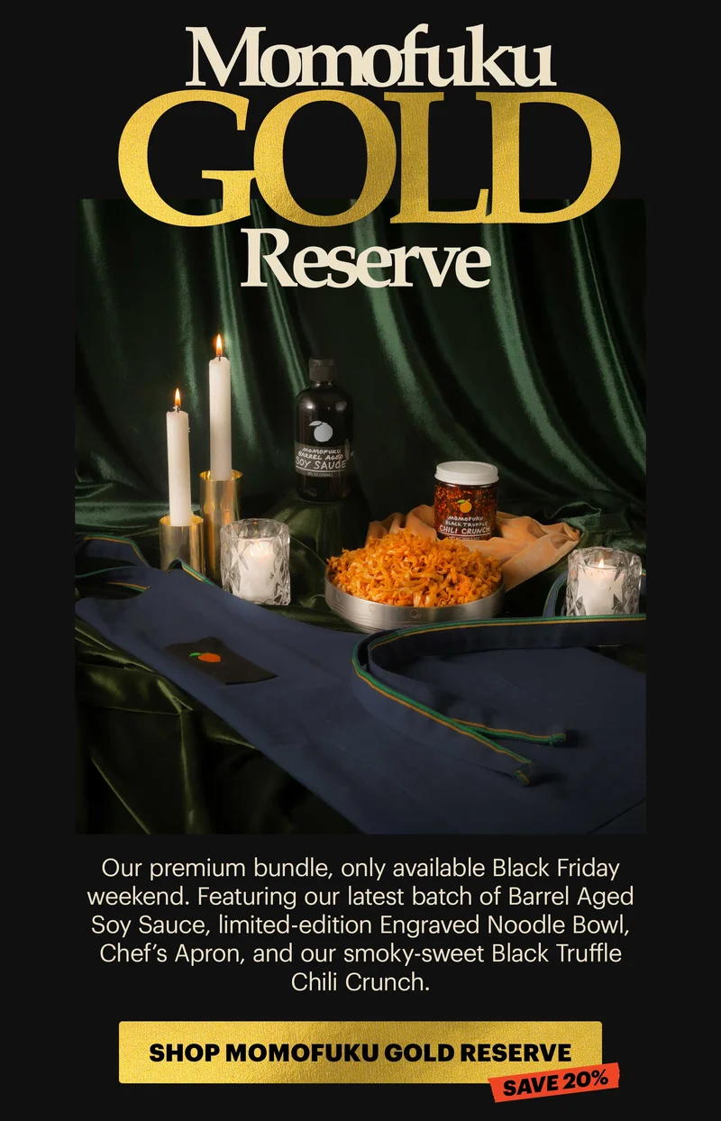 HEADER: MOMOFUKU GOLD RESERVE Copy: Our premium bundle, only available Black Friday weekend. Featuring our latest batch of Barrel Aged Soy Sauce, limited-edition Engraved Noodle Bowl, Chef’s Apron, and our smoky-sweet Black Truffle Chili Crunch. CTA: SHOP MOMOFUKU GOLD RESERVE SAVE 20%