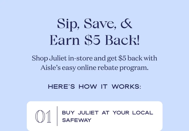 Sip, Save, & Earn $5 Back! | Shop Juliet in-store and get $5 back with BYBE’s instant online rebate. | Here’s how it works: 01 Buy Juliet at your local Costco or Safeway