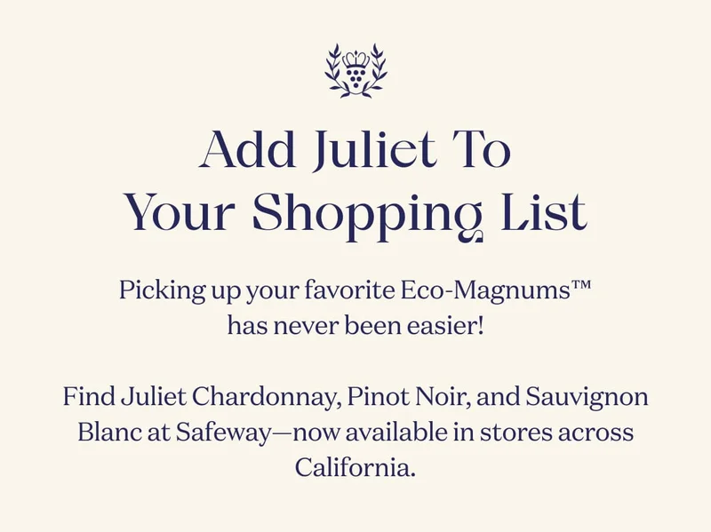 Add Juliet To Your Shopping List | Picking up your favorite Eco-Magnums™ has never been easier!  Find Juliet Rosé at Costco, and Juliet Chardonnay, Pinot Noir, and Sauvignon Blanc at Safeway—now available in stores across California.